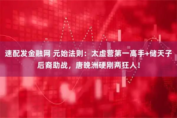 速配发金融网 元始法则：太虚营第一高手+储天子后裔助战，唐晚洲硬刚两狂人！