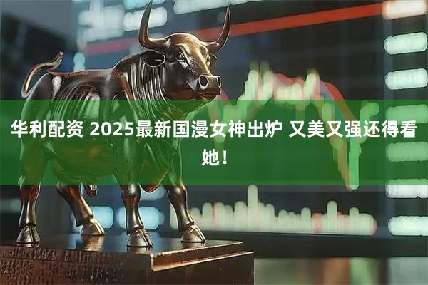 华利配资 2025最新国漫女神出炉 又美又强还得看她！