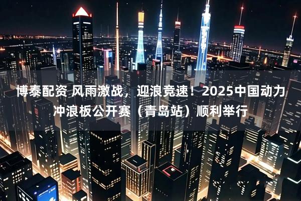博泰配资 风雨激战，迎浪竞速！2025中国动力冲浪板公开赛（青岛站）顺利举行