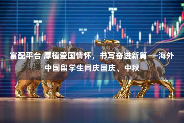 富配平台 厚植爱国情怀，书写奋进新篇——海外中国留学生同庆国庆、中秋