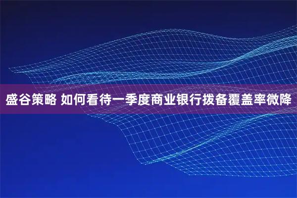 盛谷策略 如何看待一季度商业银行拨备覆盖率微降