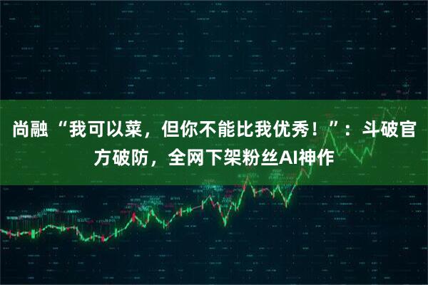 尚融 “我可以菜，但你不能比我优秀！”：斗破官方破防，全网下架粉丝AI神作