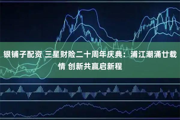 银铺子配资 三星财险二十周年庆典：浦江潮涌廿载情 创新共赢启新程