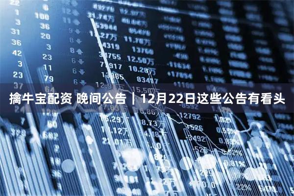 擒牛宝配资 晚间公告｜12月22日这些公告有看头