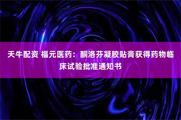 天牛配资 福元医药：酮洛芬凝胶贴膏获得药物临床试验批准通知书